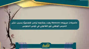 «تحركات جريئة» Newsom يهدد بمتابعة ترامب قضائيًا بسبب نشر الحرس الوطني غير القانوني في لوس أنجلوس